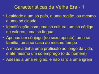 Características da Velha Era - 1
• Lealdade a um só país, a uma região, ou mesmo
a uma só cidade
• Identificação com uma só cultura, um só código
de valores, uma só língua
• Apenas um cônjuge (do sexo oposto), uma só
família, uma só casa ao mesmo tempo
• A maioria tinha uma profissão ao longo da vida,
e até mesmo um só emprego (o do homem)
• Adesão a uma religião, e não raro a uma igreja
 