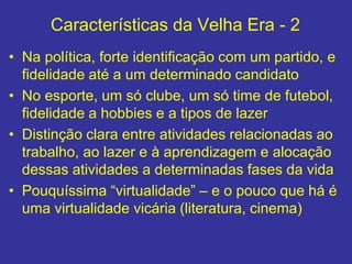 Características da Velha Era - 2
• Na política, forte identificação com um partido, e
fidelidade até a um determinado candidato
• No esporte, um só clube, um só time de futebol,
fidelidade a hobbies e a tipos de lazer
• Distinção clara entre atividades relacionadas ao
trabalho, ao lazer e à aprendizagem e alocação
dessas atividades a determinadas fases da vida
• Pouquíssima “virtualidade” – e o pouco que há é
uma virtualidade vicária (literatura, cinema)
 