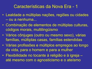 Características da Nova Era - 1
• Lealdade a múltiplas nações, regiões ou cidades
– ou a nenhuma...
• Combinação de elementos de múltiplas culturas,
códigos morais, multilingüismo
• Vários cônjuges (outro ou mesmo sexo), várias
famílias, múltiplas casas, famílias estendidas
• Várias profissões e múltiplos empregos ao longo
da vida, para o homem e para a mulher
• Flexibilidade no tocante à religião e à igreja –
até mesmo com o agnosticismo e o ateísmo
 