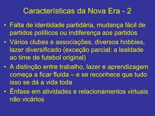 Características da Nova Era - 2
• Falta de identidade partidária, mudança fácil de
partidos políticos ou indiferença aos partidos
• Vários clubes e associações, diversos hobbies,
lazer diversificado (exceção parcial: a lealdade
ao time de futebol original)
• A distinção entre trabalho, lazer e aprendizagem
começa a ficar fluida – e se reconhece que tudo
isso se dá a vida toda
• Ênfase em atividades e relacionamentos virtuais
não vicários
 