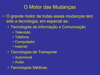 O Motor das Mudanças
• O grande motor de todas essas mudanças tem
sido a tecnologia, em especial as:
• Tecnologias de Informação e Comunicação
• Televisão
• Telefone
• Computador
• Internet
• Tecnologias de Transporte
• Automóvel
• Avião
• Tecnologias Médicas
 