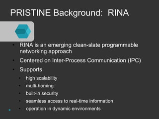 PRISTINE Background: RINA 
• RINA is an emerging clean-slate programmable 
networking approach 
• Centered on Inter-Process Communication (IPC) 
• Supports 
• high scalability 
• multi-homing 
• built-in security 
• seamless access to real-time information 
• operation in dynamic environments 
 