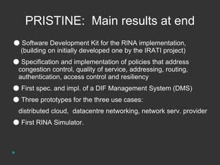 PRISTINE: Main results at end 
● Software Development Kit for the RINA implementation, 
(building on initially developed one by the IRATI project) 
● Specification and implementation of policies that address 
congestion control, quality of service, addressing, routing, 
authentication, access control and resiliency 
● First spec. and impl. of a DIF Management System (DMS) 
● Three prototypes for the three use cases: 
distributed cloud, datacentre networking, network serv. provider 
● First RINA Simulator. 
 