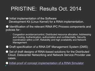 PRISTINE: Results Oct. 2014 
● Initial implementation of the Software 
Development Kit (Linux Kernel) for a RINA implementation. 
● Identification of the relevant RINA IPC Process components and 
policies for : 
• Congestion avoidance/control, Distributed resource allocation, Addressing 
and routing, Authentication, authorization and confidentiality, Security 
coordination within a DIF, Reliability and high availability and Network 
Management 
● Draft specification of a RINA DIF Management System (DMS) 
● Set of draft designs of RINA-based solutions for the Distributed 
Cloud, Datacenter Networking and Network Service Provider use 
cases. 
● Initial proof of concept implementation of a RINA Simulator 
 