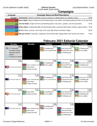[YOUR COMPANY'S NAME HERE] Editorial Calendar
[YOUR NAME GOES HERE]
[CALENDAR MONTH, YEAR]
Principles of Digital Marketing MAR3111 Full Sail University
EX ## 01 02 03
06 07 08 09 10
13 14 15 16 17
20 21 22 23 24
27 28 29 30 ##
Campaigns
C1
C2
C3
C4
C5
C1: Testimonials
Post video of Google
Wednesday Thursday
Campaign Name and Brief Description.
Campaign
2-3 weekday post
Go live; announcments
Union Promo Flyer
Promote Flavor Chal
Example 1 Testimonials: Feature customers using our products or talking about our company culture.
Sunday Monday Tuesday
February 2021 Editorial Calendar
employees using our
2-3 Weekday post
Go live; updates
2-3 Weekday post
C2: Reply to 5 mentions
software.
Ann Flavor Chal Winner
Promo-vid Release, Prd Go live; updates Promote RYS Chal 2-3 Weekday post
2-3 weekday post Union short clip Boost Promo Video;Prd
10 reply comments
5 story shares 2-3 Weekday post Go live; Announcements
Film Promo Video; Prd Promo-vid Release,Q&A Go live; announcments Promote Flavor Chal 2-3 Weekday post
2-3 weekday post Union Promo Flyer Boost Promo Video;Q&A
10 reply comments
5 story shares 2-3 Weekday post Go live; fun facts
Ann RYS Chal Winner 10 reply comments Go live; updates Promote RYS Chal 2-3 Weekday post
5 story shares 2-3 weekday post Union Personal Pics Boost Promo Video;Prd
2-3 Weekday post Go live; updates
Film Promo Video; Prd Promo-vid Release,Q&A Go live; fun facts Promo-vid Release, Prd
2-3 weekday post
10 reply comments Promote Flavor Chal
5 story shares Union Promo Flyer
2-3 Weekday post
34-49, F, Sen
Flavor Booth: Video of eating from the choosen bag of rap snacks and impersonating the artist on the bag
Join the Shade: Insight from the ceo/marketing team on fun facts, updates, and announcements
Culture News: Unrehearsed Q&A and testimonials about customers Rap Snacks & Slutty vegan combo's
No V.S: Flyers, pictures, short clips of the union Rap Snacks and Slutty Vegan
Rap your Snacks: Customers, supporters short tiktoks/reels rapping about their favorite rap snacks
16-25, inspirin
18-34, Vegan
18-34, Vegan
20-35, Vegan
16-25, inspirin
 