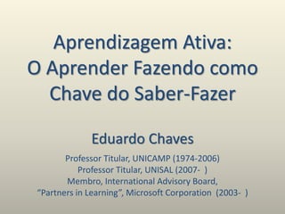 Aprendizagem Ativa:
O Aprender Fazendo como
Chave do Saber-Fazer
Eduardo Chaves
Professor Titular, UNICAMP (1974-2006)
Professor Titular, UNISAL (2007- )
Membro, International Advisory Board,
“Partners in Learning”, Microsoft Corporation (2003- )
 
