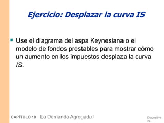 Diapositiva
24
CAPÍTULO 10 La Demanda Agregada I
Ejercicio: Desplazar la curva IS
 Use el diagrama del aspa Keynesiana o el
modelo de fondos prestables para mostrar cómo
un aumento en los impuestos desplaza la curva
IS.
 