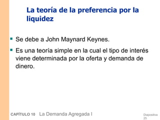 Diapositiva
25
CAPÍTULO 10 La Demanda Agregada I
La teoría de la preferencia por la
liquidez
 Se debe a John Maynard Keynes.
 Es una teoría simple en la cual el tipo de interés
viene determinada por la oferta y demanda de
dinero.
 