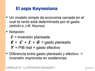 Diapositiva
4
CAPÍTULO 10 La Demanda Agregada I
El aspa Keynesiana
 Un modelo simple de economía cerrada en el
cual la renta está determinada por el gasto.
(debido a J.M. Keynes)
 Notación:
I = inversión planeada
E = C + I + G = gasto planeado
Y = PIB real = gasto efectivo
 Diferencia entre gasto planeado y efectivo =
inversión imprevista en existencias
 