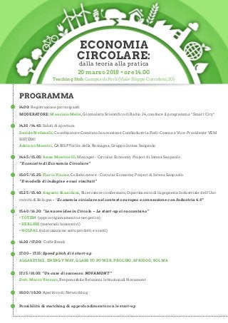 14.00: Registrazione partecipanti
MODERATORE: Maurizio Melis,Giornalista Scientifico di Radio 24,conduce il programma “Smart City”
14.30 / 14.45: Saluti di apertura
Davide Stefanelli,Coordinatore Comitato Innovazione Confindustria Forlì-Cesena e Vice-Presidente VEM
SISTEMI
Adriano Maestri,CARISP Forlì e della Romagna,Gruppo Intesa Sanpaolo
14.45 / 15.05: Anna Monticelli, Manager - Circular Economy Project di Intesa Sanpaolo
“Il concetto di Economia Circolare”
15.05 / 15.25: Flavio Visone,Collaboratore - Circular Economy Project di Intesa Sanpaolo
“Il modello di indagine e suoi risultati”
15.25 / 15.40: Augusto Bianchini,Ricercatore confermato,Dipartimento di Ingegneria Industriale dell’Uni-
versità di Bologna - “Economia circolare nel contesto europeo e connessione con Industria 4.0”
15.40 / 16.30: “Le nuove idee in Circolo – Le start-up si raccontano”
• TOTEM (approvvigionamento energetico)
• KERLINE (materiali Innovativi)
• NOLPAL (valorizzazione sottoprodotti e scarti)
16.30 / 17.00: Coffe Break
17.00 – 17.15: Speed pitch di 6 start-up
ALGA&ZYME, ENERGY WAY, GLASS TO POWER, PROLIBO, SFRIDOO, SOLWA
17.15 / 18.00: “Un caso di successo: NOVAMONT”
Dott. Marco Versari,Responsabile Relazioni Istituzionali Novamont
18.00 / 18.30: Aperitivo di Networking
Possibilità di matching di approfondimento con le start-up
ECONOMIA
CIRCOLARE:
dalla teoria alla pratica
20 marzo 2018 • ore 14.00
PROGRAMMA
Teaching Hub,Campus di Forlì (Viale Filippo Corridoni,20)
 