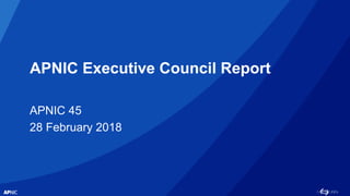 APNIC Executive Council Report
APNIC 45
28 February 2018
 