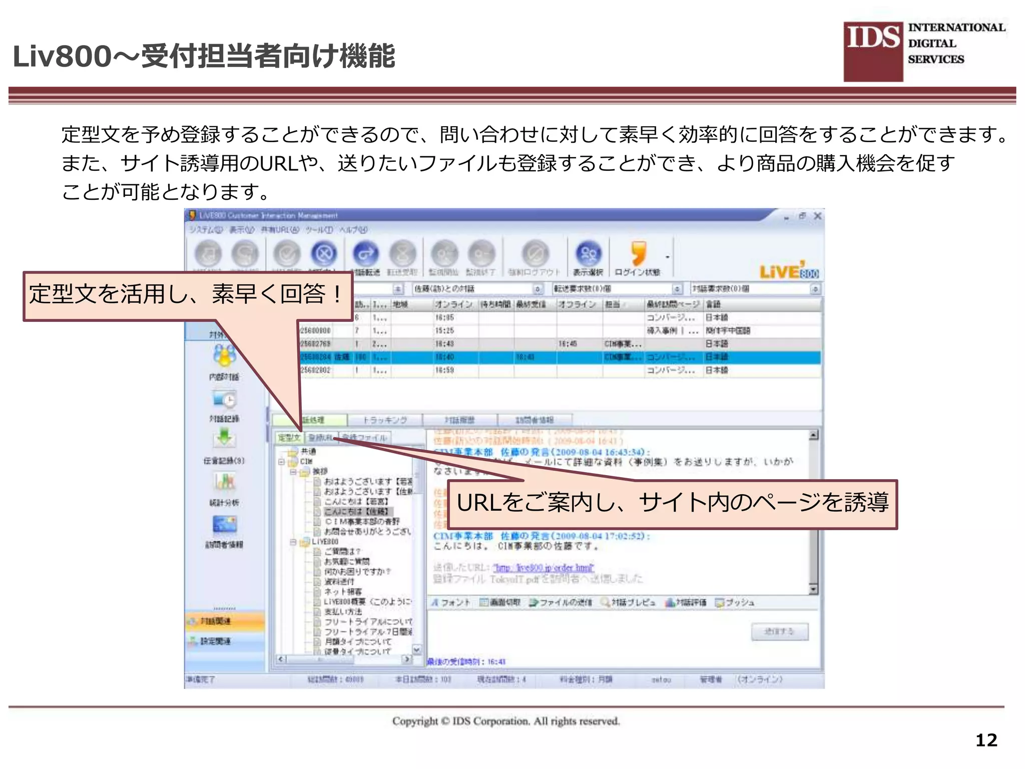 Liv800～受付担当者向け機能

  定型文を予め登録することができるので、問い合わせに対して素早く効率的に回答をすることができます。
  また、サ゗ト誘導用のURLや、送りたいフゔ゗ルも登録することができ、より商品の購入機会を促す
  ことが可能となります。




定型文を活用し、素早く回答！




                     URLをご案内し、サ゗ト内のページを誘導




                                               12
 