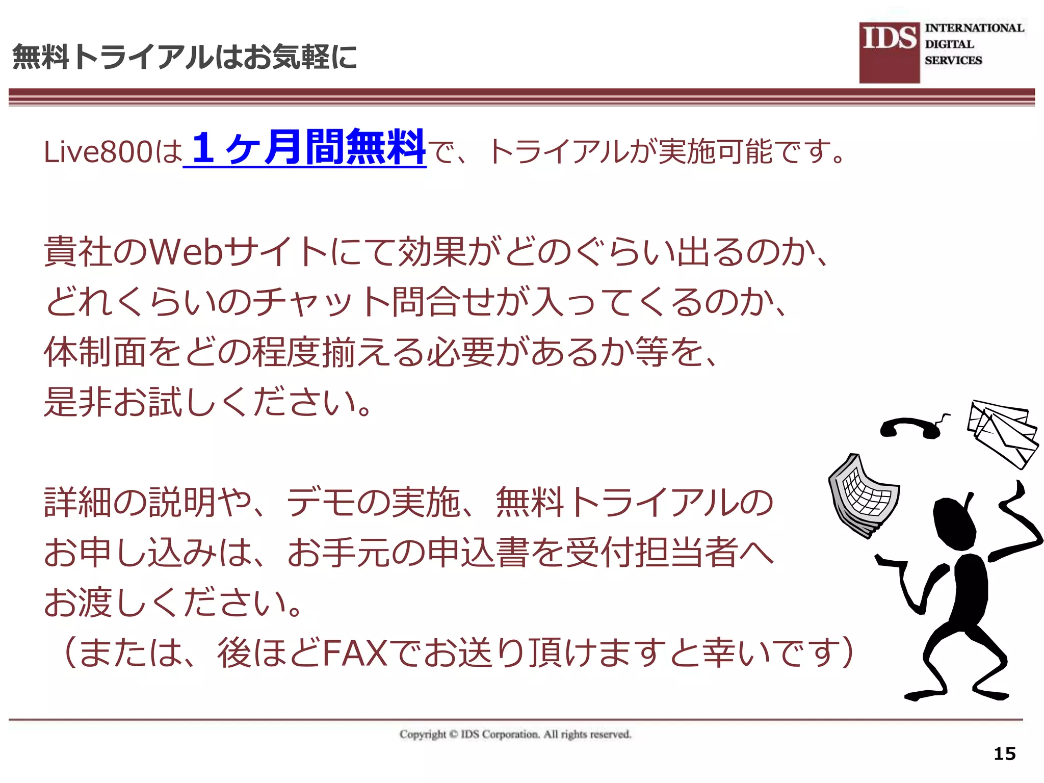 無料トライアルはお気軽に


 Live800は１ヶ月間無料で、トラ゗ゕルが実施可能です。


 貴社のWebサ゗トにて効果がどのぐらい出るのか、
 どれくらいのチャット問合せが入ってくるのか、
 体制面をどの程度揃える必要があるか等を、
 是非お試しください。

 詳細の説明や、デモの実施、無料トラ゗ゕルの
 お申し込みは、お手元の申込書を受付担当者へ
 お渡しください。
 （または、後ほどFAXでお送り頂けますと幸いです）

                                 15
 