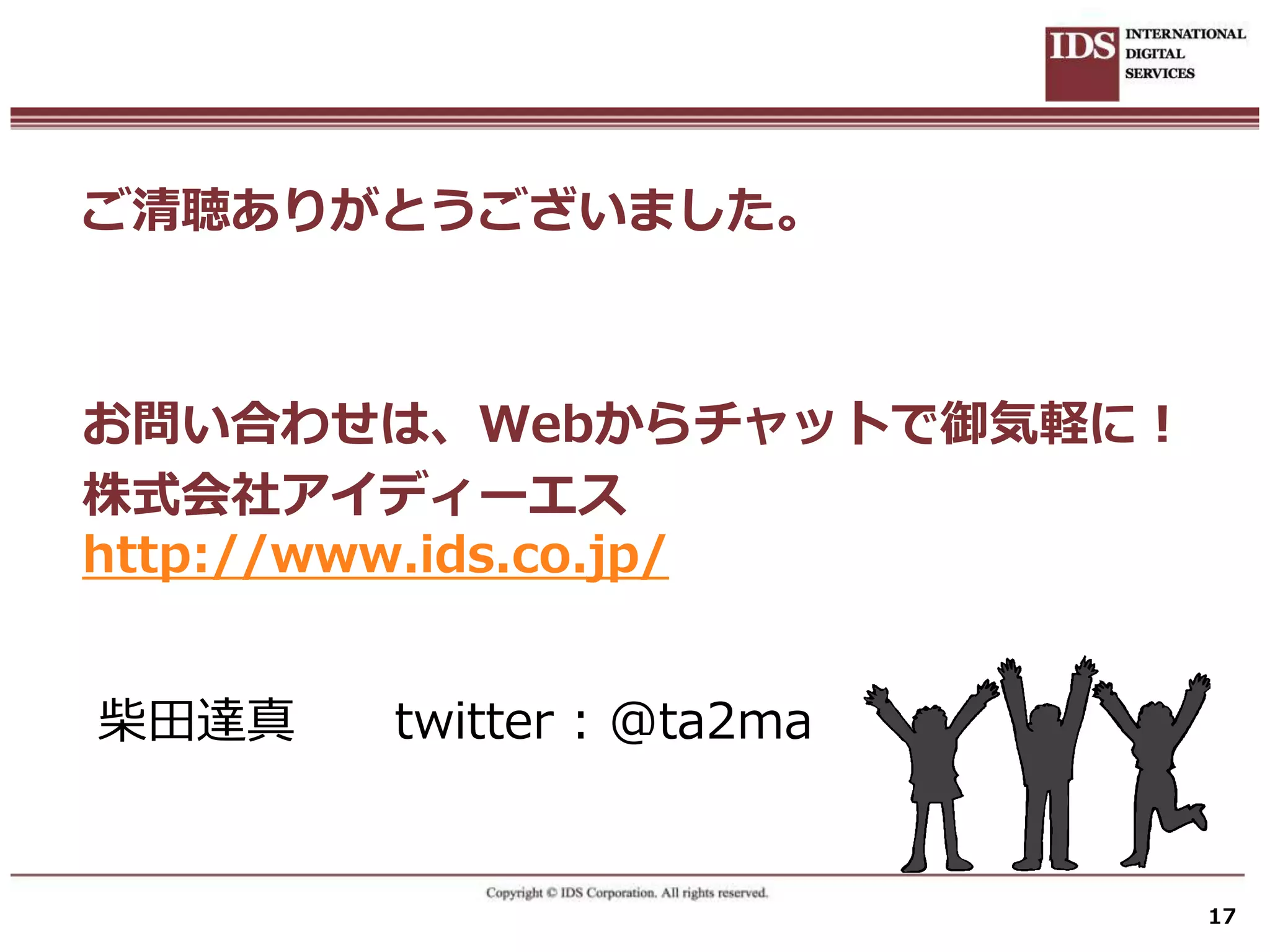 ご清聴ありがとうございました。



お問い合わせは、Webからチャットで御気軽に！
株式会社アイディーエス
http://www.ids.co.jp/


柴田達真   twitter : @ta2ma


                          17
 