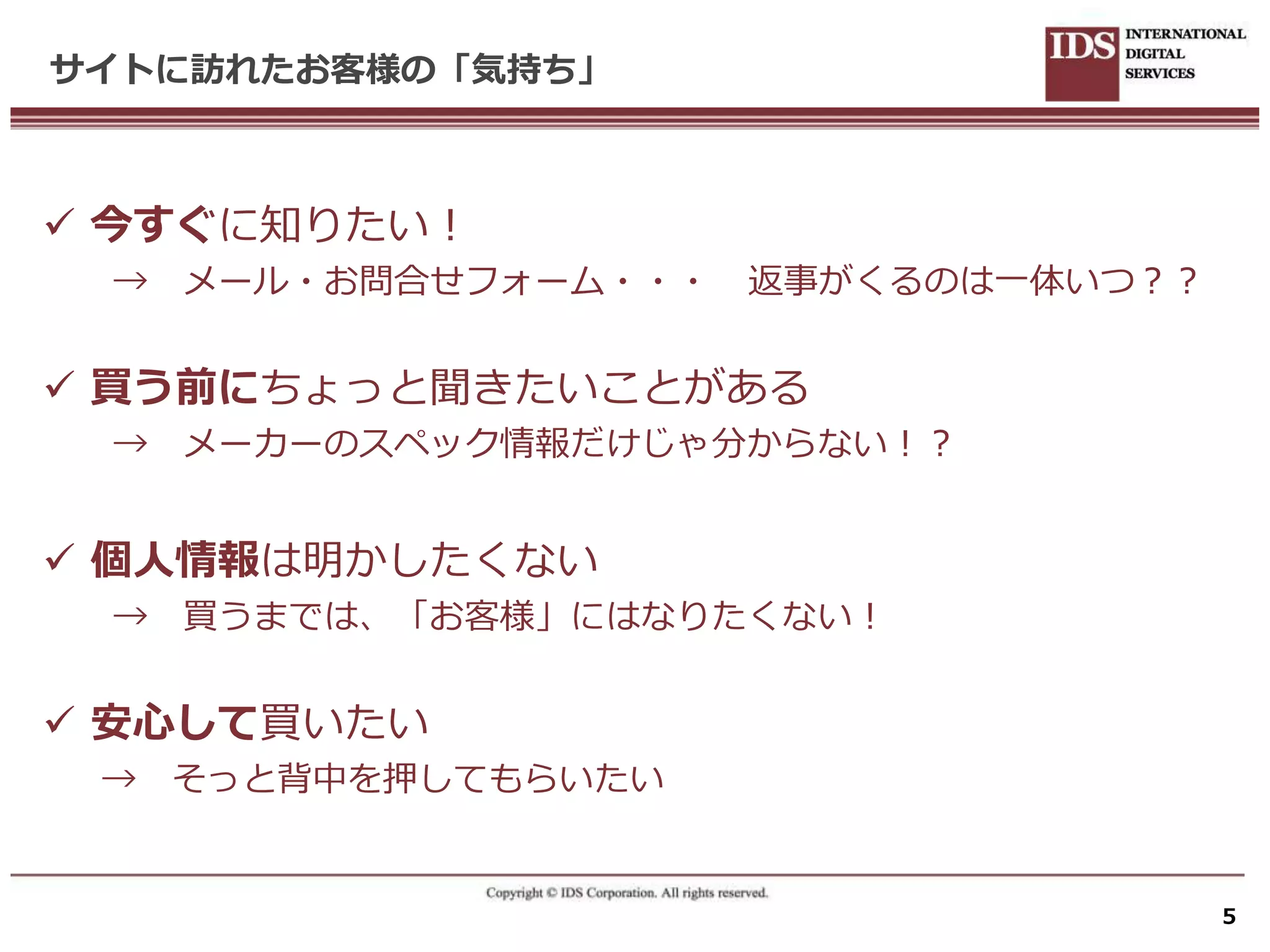 サイトに訪れたお客様の「気持ち」



 今すぐに知りたい！
 →   メール・お問合せフォーム・・・   返事がくるのは一体いつ？？


 買う前にちょっと聞きたいことがある
 →   メーカーのスペック情報だけじゃ分からない！？


 個人情報は明かしたくない
 → 買うまでは、「お客様」にはなりたくない！


 安心して買いたい
 →   そっと背中を押してもらいたい


                                       5
 