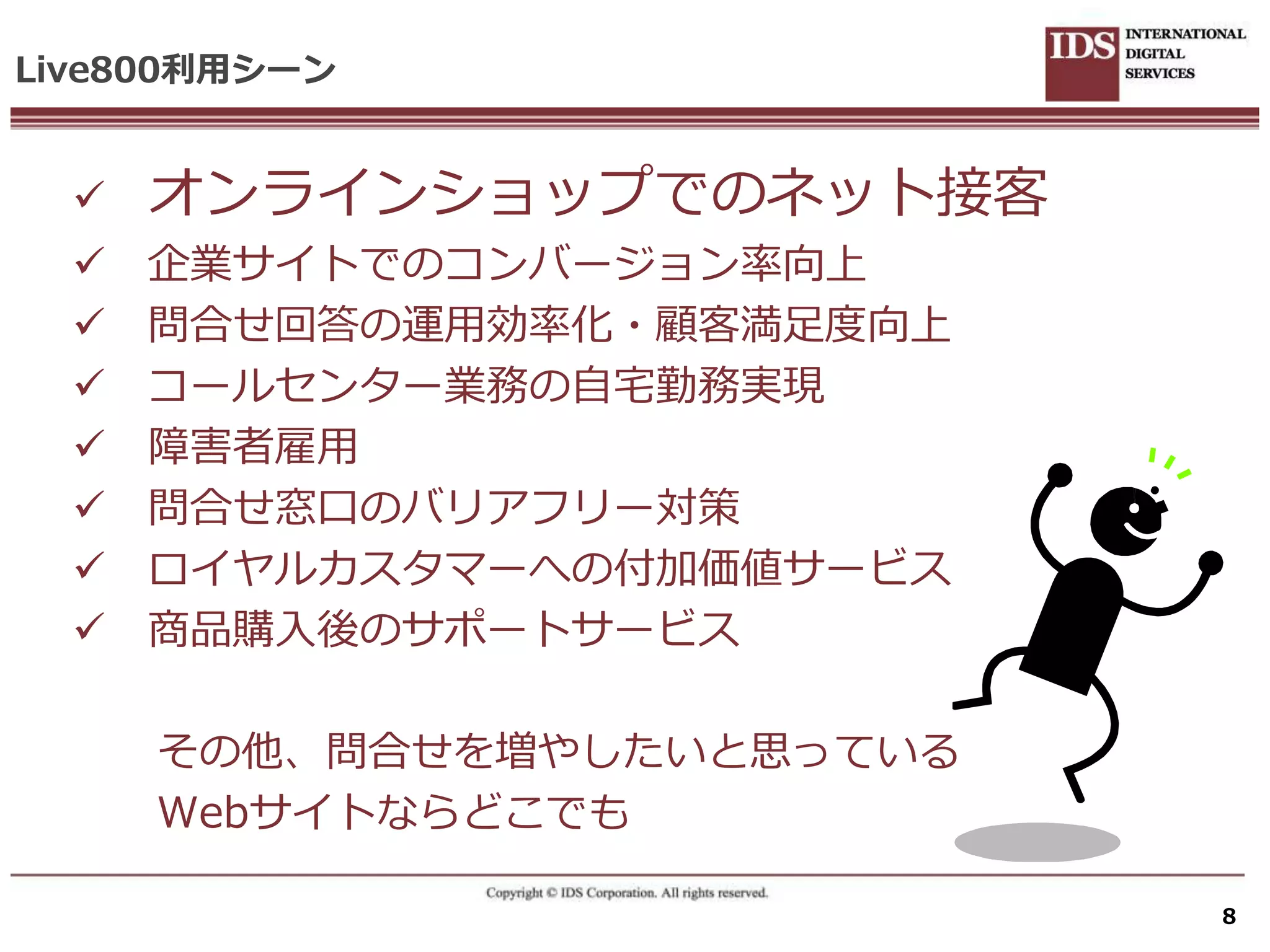 Live800利用シーン


     オンラ゗ンショップでのネット接客
     企業サ゗トでのコンバージョン率向上
     問合せ回答の運用効率化・顧客満足度向上
     コールセンター業務の自宅勤務実現
     障害者雇用
     問合せ窓口のバリゕフリー対策
     ロ゗ヤルカスタマーへの付加価値サービス
     商品購入後のサポートサービス

      その他、問合せを増やしたいと思っている
      Webサ゗トならどこでも

                            8
 