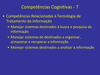 Competências Cognitivas - 7
• Competências Relacionadas à Tecnologia de
Tratamento da Informação
• Manejar sistemas destinados à busca e pesquisa da
informação
• Manejar sistemas de destinados a organizar,
armazenar e recuperar a informação
• Manejar sistemas destinados a analisar a informação
 