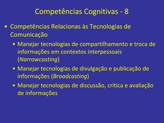 Competências Cognitivas - 8
• Competências Relacionas às Tecnologias de
Comunicação
• Manejar tecnologias de compartilhamento e troca de
informações em contextos interpessoais
(Narrowcasting)
• Manejar tecnologias de divulgação e publicação de
informações (Broadcasting)
• Manejar tecnologias de discussão, crítica e avaliação
de informações
 