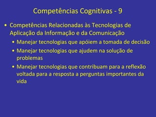 Competências Cognitivas - 9
• Competências Relacionadas às Tecnologias de
Aplicação da Informação e da Comunicação
• Manejar tecnologias que apóiem a tomada de decisão
• Manejar tecnologias que ajudem na solução de
problemas
• Manejar tecnologias que contribuam para a reflexão
voltada para a resposta a perguntas importantes da
vida
 