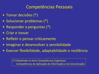 Competências Pessoais
• Tomar decisões (*)
• Solucionar problemas (*)
• Responder a perguntas (*)
• Criar e inovar
• Refletir e pensar criticamente
• Imaginar e desenvolver a sensibilidade
• Exercer flexibilidade, adaptabilidade e resiliência
(*) Detalhado no item Competências Cognitivas:
Competências de Aplicação da Informação e da Comunicação
 