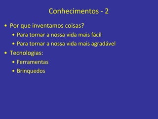 Conhecimentos - 2
• Por que inventamos coisas?
• Para tornar a nossa vida mais fácil
• Para tornar a nossa vida mais agradável
• Tecnologias:
• Ferramentas
• Brinquedos
 
