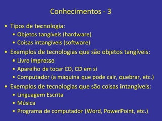 Conhecimentos - 3
• Tipos de tecnologia:
• Objetos tangíveis (hardware)
• Coisas intangíveis (software)
• Exemplos de tecnologias que são objetos tangíveis:
• Livro impresso
• Aparelho de tocar CD, CD em si
• Computador (a máquina que pode cair, quebrar, etc.)
• Exemplos de tecnologias que são coisas intangíveis:
• Linguagem Escrita
• Música
• Programa de computador (Word, PowerPoint, etc.)
 