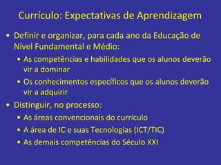 Currículo: Expectativas de Aprendizagem
• Definir e organizar, para cada ano da Educação de
Nível Fundamental e Médio:
• As competências e habilidades que os alunos deverão
vir a dominar
• Os conhecimentos específicos que os alunos deverão
vir a adquirir
• Distinguir, no processo:
• As áreas convencionais do currículo
• A área de IC e suas Tecnologias (ICT/TIC)
• As demais competências do Século XXI
 