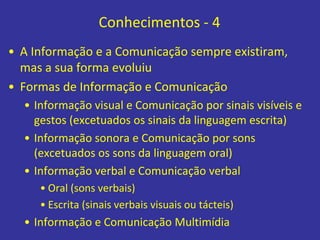 Conhecimentos - 4
• A Informação e a Comunicação sempre existiram,
mas a sua forma evoluiu
• Formas de Informação e Comunicação
• Informação visual e Comunicação por sinais visíveis e
gestos (excetuados os sinais da linguagem escrita)
• Informação sonora e Comunicação por sons
(excetuados os sons da linguagem oral)
• Informação verbal e Comunicação verbal
• Oral (sons verbais)
• Escrita (sinais verbais visuais ou tácteis)
• Informação e Comunicação Multimídia
 