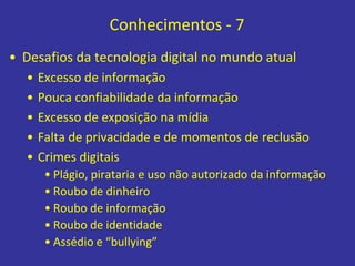 Conhecimentos - 7
• Desafios da tecnologia digital no mundo atual
• Excesso de informação
• Pouca confiabilidade da informação
• Excesso de exposição na mídia
• Falta de privacidade e de momentos de reclusão
• Crimes digitais
• Plágio, pirataria e uso não autorizado da informação
• Roubo de dinheiro
• Roubo de informação
• Roubo de identidade
• Assédio e “bullying”
 