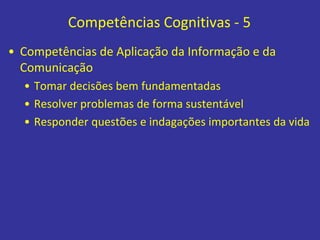 Competências Cognitivas - 5
• Competências de Aplicação da Informação e da
Comunicação
• Tomar decisões bem fundamentadas
• Resolver problemas de forma sustentável
• Responder questões e indagações importantes da vida
 