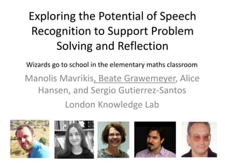 Exploring the Potential of Speech 
Recognition to Support Problem 
Solving and Reflection 
Wizards go to school in the elementary maths classroom 
Manolis Mavrikis, Beate Grawemeyer, Alice 
Hansen, and Sergio Gutierrez-Santos 
London Knowledge Lab 
 