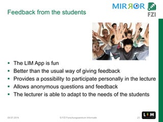  The LIM App is fun
 Better than the usual way of giving feedback
 Provides a possibility to participate personally in the lecture
 Allows anonymous questions and feedback
 The lecturer is able to adapt to the needs of the students
Feedback from the students
09.07.2014 © FZI Forschungszentrum Informatik 23
 