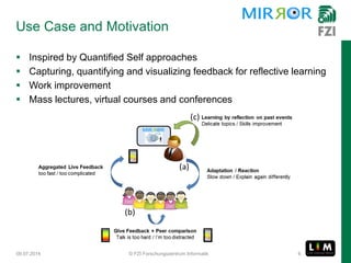 Use Case and Motivation
 Inspired by Quantified Self approaches
 Capturing, quantifying and visualizing feedback for reflective learning
 Work improvement
 Mass lectures, virtual courses and conferences
09.07.2014 © FZI Forschungszentrum Informatik 6
 