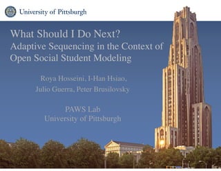 What Should I Do Next? 	

Adaptive Sequencing in the Context of
Open Social Student Modeling
Roya Hosseini, I-Han Hsiao, 	

Julio Guerra, Peter Brusilovsky 
PAWS Lab 
University of Pittsburgh
 