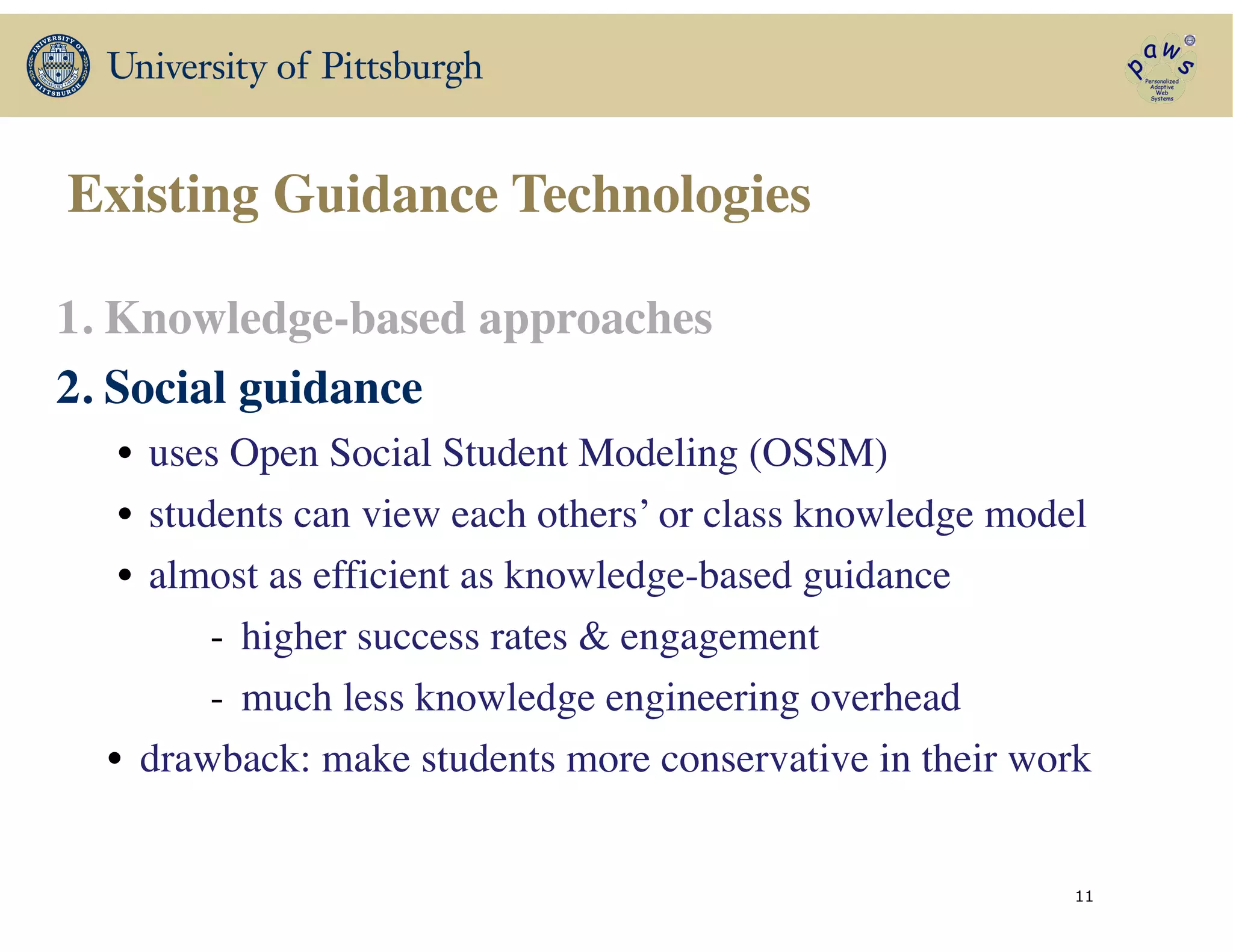 Existing Guidance Technologies
1. Knowledge-based approaches	

2. Social guidance	

• uses Open Social Student Modeling (OSSM)	

• students can view each others’ or class knowledge model 	

• almost as efficient as knowledge-based guidance	

- higher success rates & engagement	

- much less knowledge engineering overhead	

• drawback: make students more conservative in their work	

!
! 11
 
