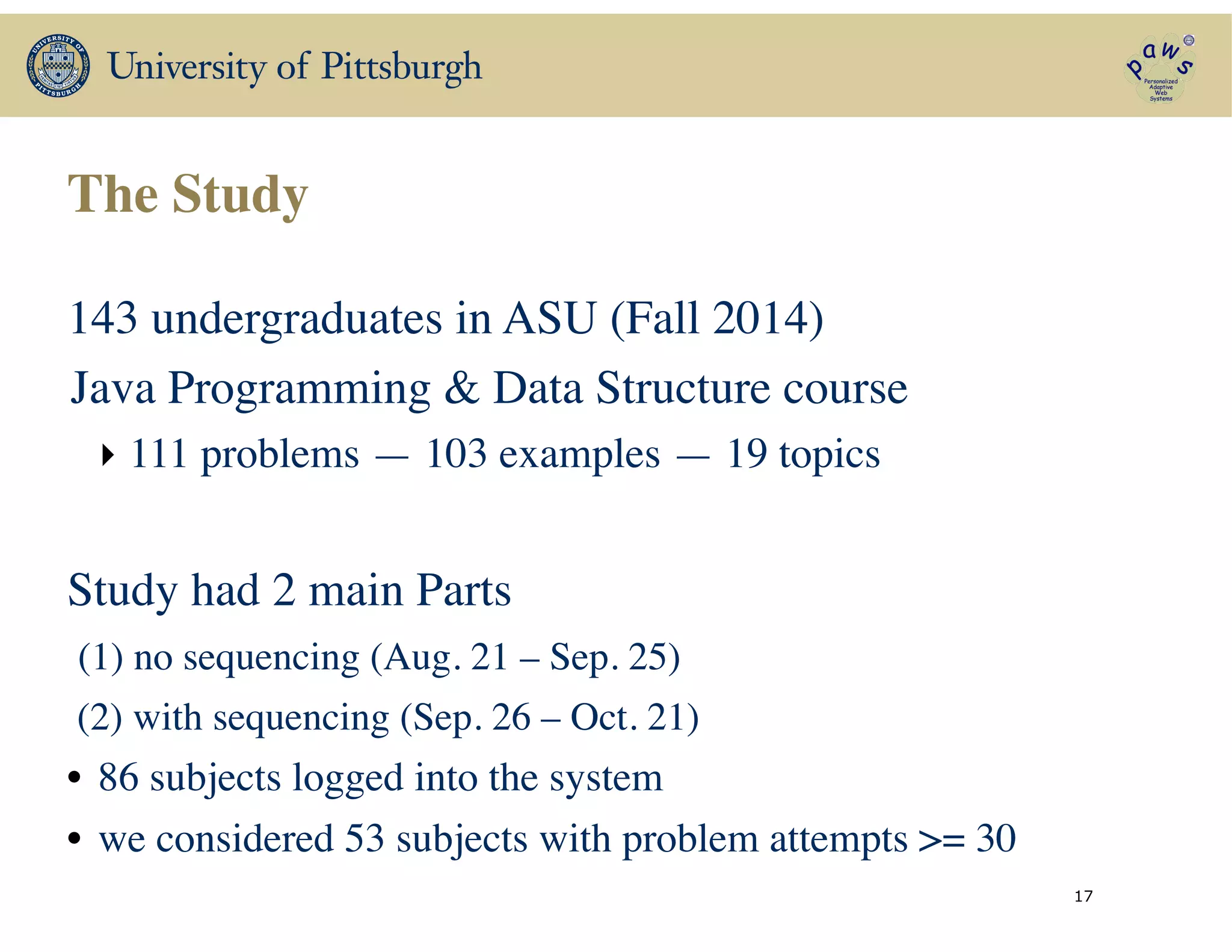 The Study
143 undergraduates in ASU (Fall 2014)	

Java Programming & Data Structure course 	

‣ 111 problems — 103 examples — 19 topics	

!
Study had 2 main Parts	

(1) no sequencing (Aug. 21 – Sep. 25)	

(2) with sequencing (Sep. 26 – Oct. 21)	

• 86 subjects logged into the system 	

• we considered 53 subjects with problem attempts >= 30
17
 