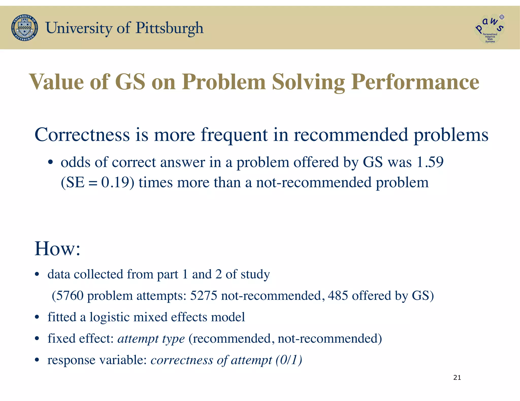 Value of GS on Problem Solving Performance
21
Correctness is more frequent in recommended problems 	

• odds of correct answer in a problem offered by GS was 1.59
(SE = 0.19) times more than a not-recommended problem
How:	

• data collected from part 1 and 2 of study 	

(5760 problem attempts: 5275 not-recommended, 485 offered by GS)	

• fitted a logistic mixed effects model 	

• fixed effect: attempt type (recommended, not-recommended)	

• response variable: correctness of attempt (0/1)	

 