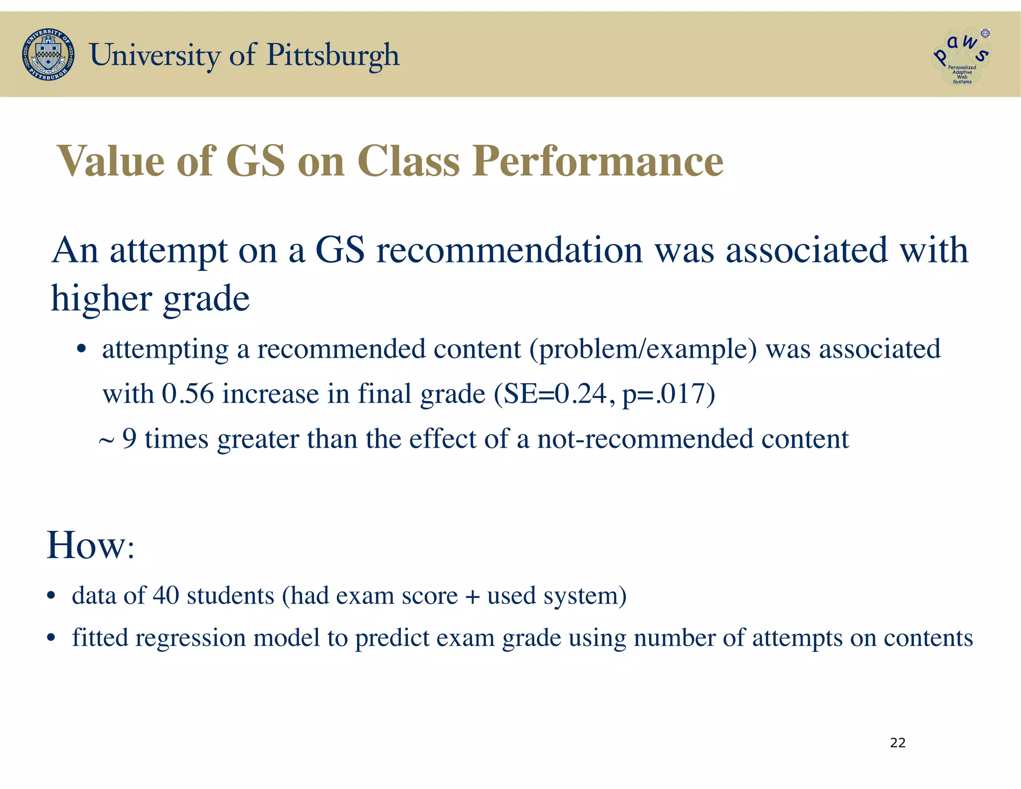 Value of GS on Class Performance
22
An attempt on a GS recommendation was associated with
higher grade	

• attempting a recommended content (problem/example) was associated 	

with 0.56 increase in final grade (SE=0.24, p=.017)	

~ 9 times greater than the effect of a not-recommended content	

How:	

• data of 40 students (had exam score + used system)	

• fitted regression model to predict exam grade using number of attempts on contents
 