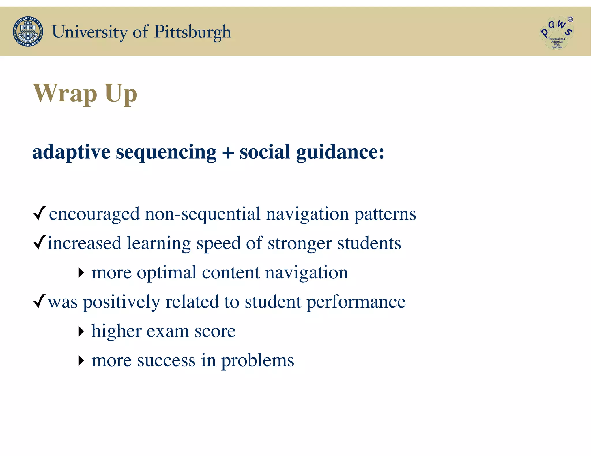 Wrap Up
adaptive sequencing + social guidance:	

!
✓encouraged non-sequential navigation patterns 	

✓increased learning speed of stronger students	

‣ more optimal content navigation	

✓was positively related to student performance	

‣ higher exam score	

‣ more success in problems
 