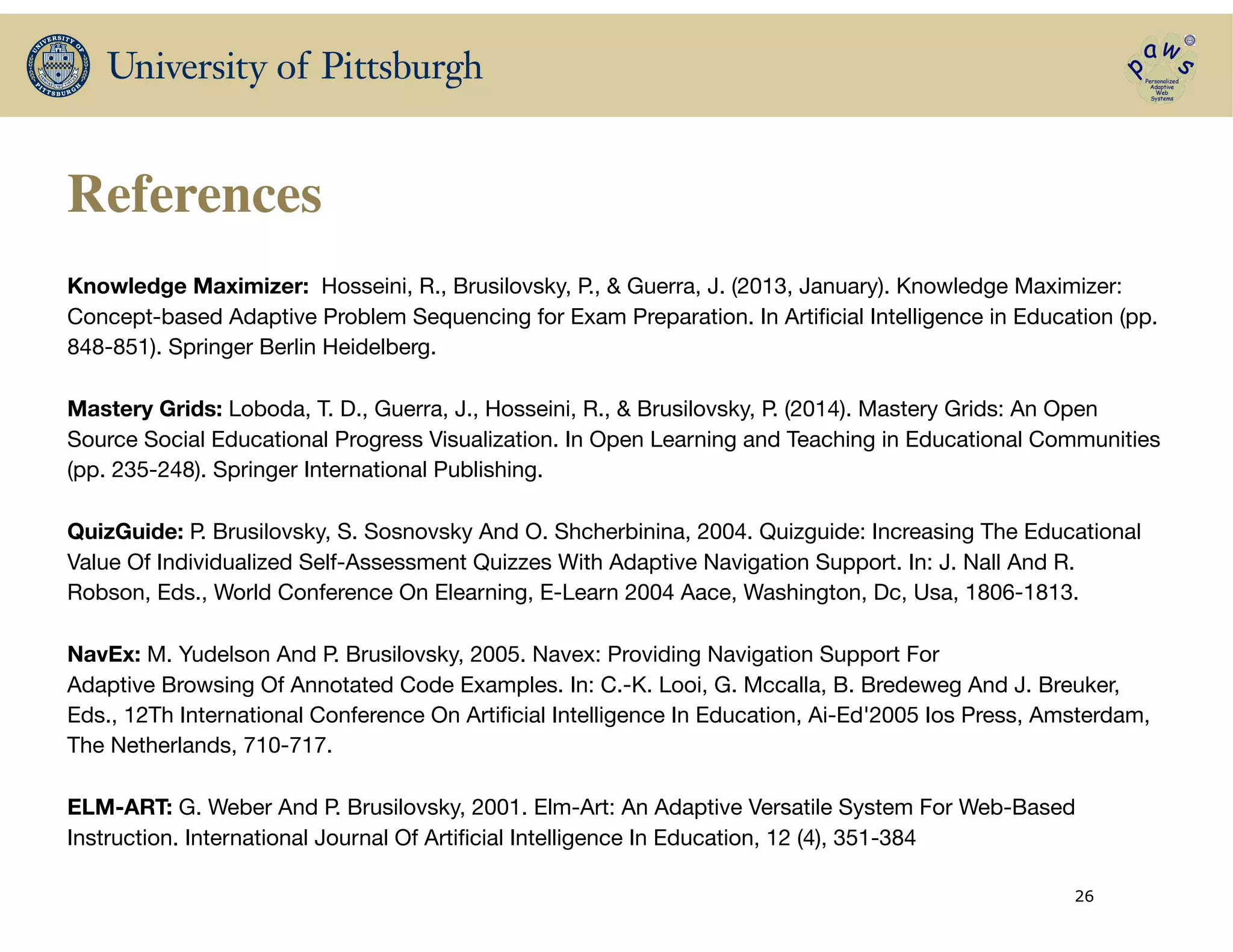 References
Knowledge Maximizer: Hosseini, R., Brusilovsky, P., & Guerra, J. (2013, January). Knowledge Maximizer:
Concept-based Adaptive Problem Sequencing for Exam Preparation. In Artiﬁcial Intelligence in Education (pp.
848-851). Springer Berlin Heidelberg.

!
Mastery Grids: Loboda, T. D., Guerra, J., Hosseini, R., & Brusilovsky, P. (2014). Mastery Grids: An Open
Source Social Educational Progress Visualization. In Open Learning and Teaching in Educational Communities
(pp. 235-248). Springer International Publishing.
!
QuizGuide: P. Brusilovsky, S. Sosnovsky And O. Shcherbinina, 2004. Quizguide: Increasing The Educational
Value Of Individualized Self-Assessment Quizzes With Adaptive Navigation Support. In: J. Nall And R.
Robson, Eds., World Conference On Elearning, E-Learn 2004 Aace, Washington, Dc, Usa, 1806-1813.

!
NavEx: M. Yudelson And P. Brusilovsky, 2005. Navex: Providing Navigation Support For

Adaptive Browsing Of Annotated Code Examples. In: C.-K. Looi, G. Mccalla, B. Bredeweg And J. Breuker,
Eds., 12Th International Conference On Artiﬁcial Intelligence In Education, Ai-Ed'2005 Ios Press, Amsterdam,
The Netherlands, 710-717.

!
ELM-ART: G. Weber And P. Brusilovsky, 2001. Elm-Art: An Adaptive Versatile System For Web-Based
Instruction. International Journal Of Artiﬁcial Intelligence In Education, 12 (4), 351-384

26
 
