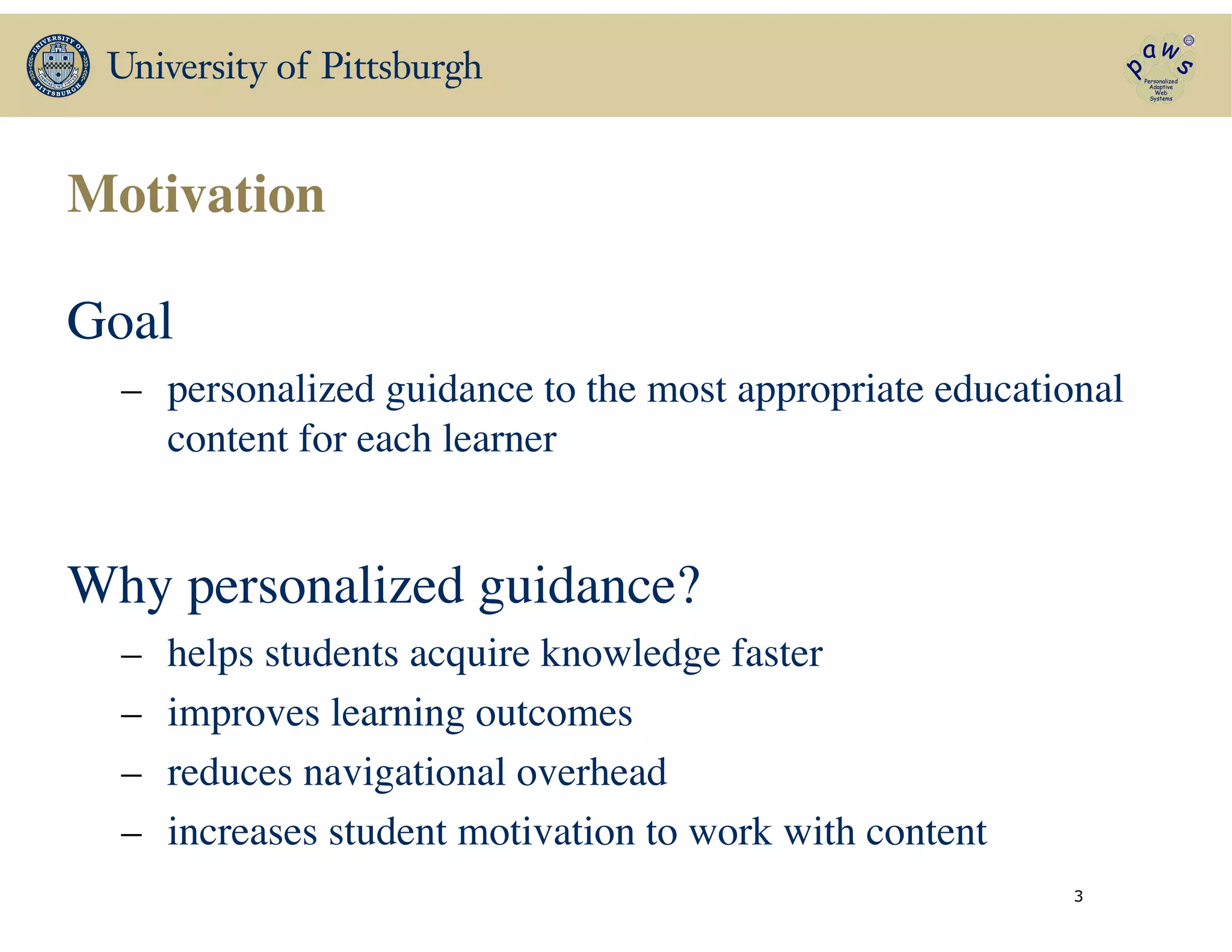 Motivation
Goal	

– personalized guidance to the most appropriate educational
content for each learner	

!
Why personalized guidance?	

– helps students acquire knowledge faster	

– improves learning outcomes	

– reduces navigational overhead	

– increases student motivation to work with content
3
 