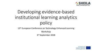 Developing evidence-based
institutional learning analytics
policy
13th European Conference on Technology Enhanced Learning
Workshop
3rd September 2018
http://sheilaproject.eu/
 