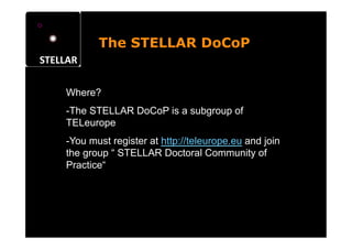 The STELLAR DoCoP


Where?
- The STELLAR DoCoP is a subgroup of
TELeurope
- You must register at http://teleurope.eu and join
the group “ STELLAR Doctoral Community of
Practice“
 