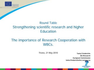 Round Table
Strengthening scientific research and higher
                 Education

The importance of Research Cooperation with
                  WBCs.

                Tirana, 21 May 2010                  Tania Friederichs
                                                         DG Research
                                                European Commission
                                      tania.friederichs@ec.europa.eu
 