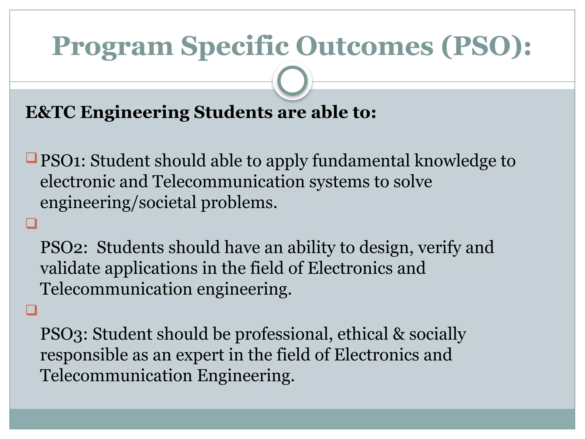 Program Specific Outcomes (PSO):
E&TC Engineering Students are able to:
PSO1: Student should able to apply fundamental knowledge to
electronic and Telecommunication systems to solve
engineering/societal problems.

PSO2: Students should have an ability to design, verify and
validate applications in the field of Electronics and
Telecommunication engineering.

PSO3: Student should be professional, ethical & socially
responsible as an expert in the field of Electronics and
Telecommunication Engineering.
 