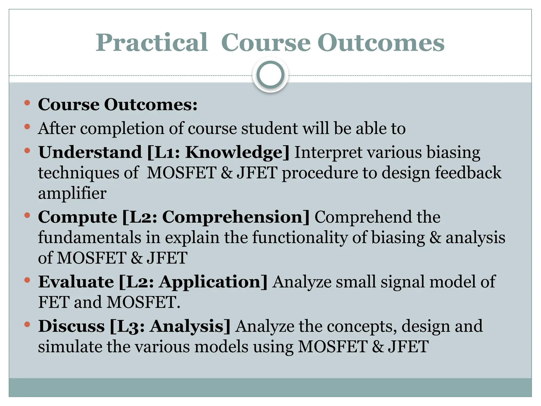 Practical Course Outcomes
 Course Outcomes:
 After completion of course student will be able to
 Understand [L1: Knowledge] Interpret various biasing
techniques of MOSFET & JFET procedure to design feedback
amplifier
 Compute [L2: Comprehension] Comprehend the
fundamentals in explain the functionality of biasing & analysis
of MOSFET & JFET
 Evaluate [L2: Application] Analyze small signal model of
FET and MOSFET.
 Discuss [L3: Analysis] Analyze the concepts, design and
simulate the various models using MOSFET & JFET
 