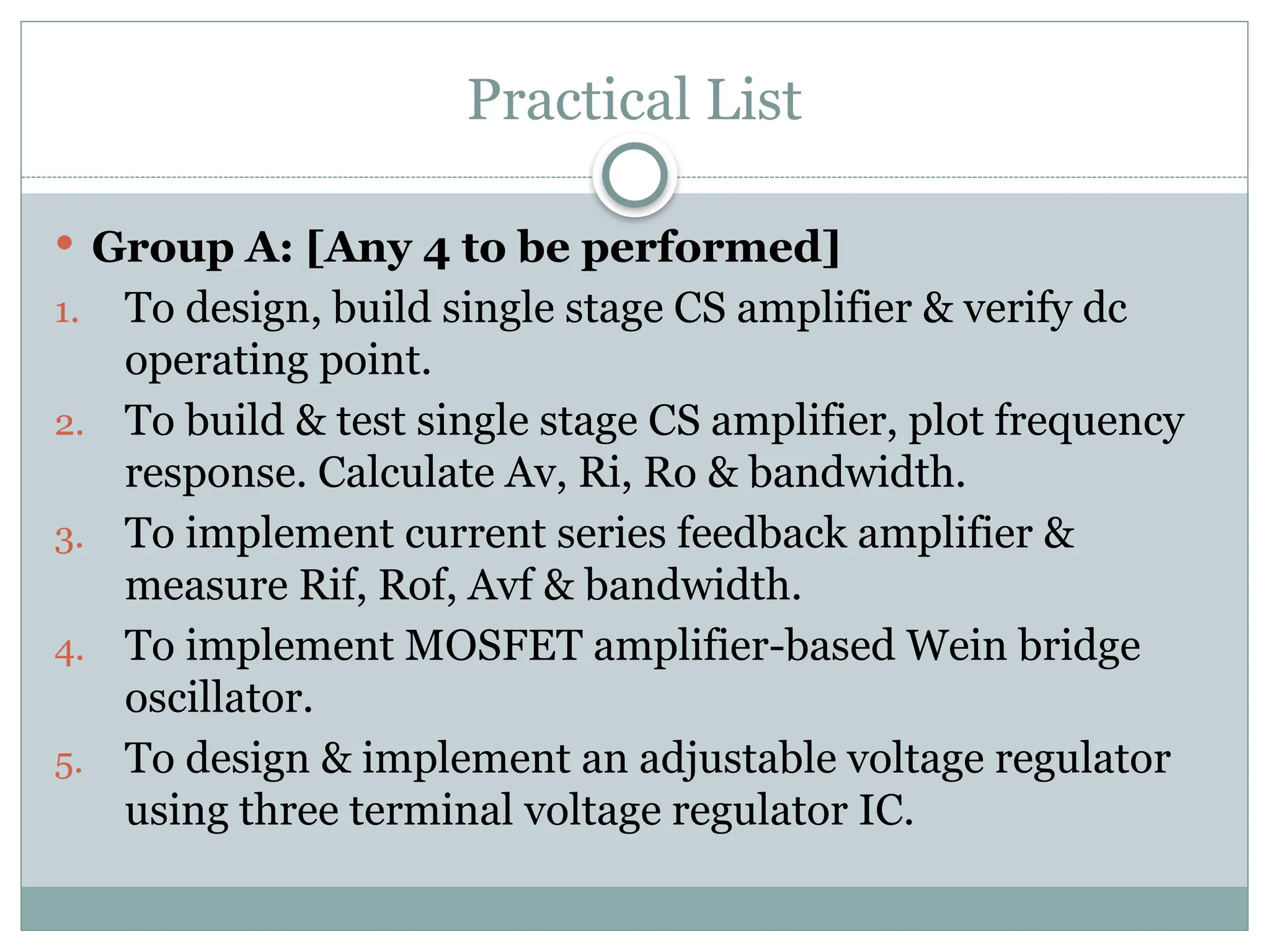 Practical List
 Group A: [Any 4 to be performed]
1. To design, build single stage CS amplifier & verify dc
operating point.
2. To build & test single stage CS amplifier, plot frequency
response. Calculate Av, Ri, Ro & bandwidth.
3. To implement current series feedback amplifier &
measure Rif, Rof, Avf & bandwidth.
4. To implement MOSFET amplifier-based Wein bridge
oscillator.
5. To design & implement an adjustable voltage regulator
using three terminal voltage regulator IC.
 