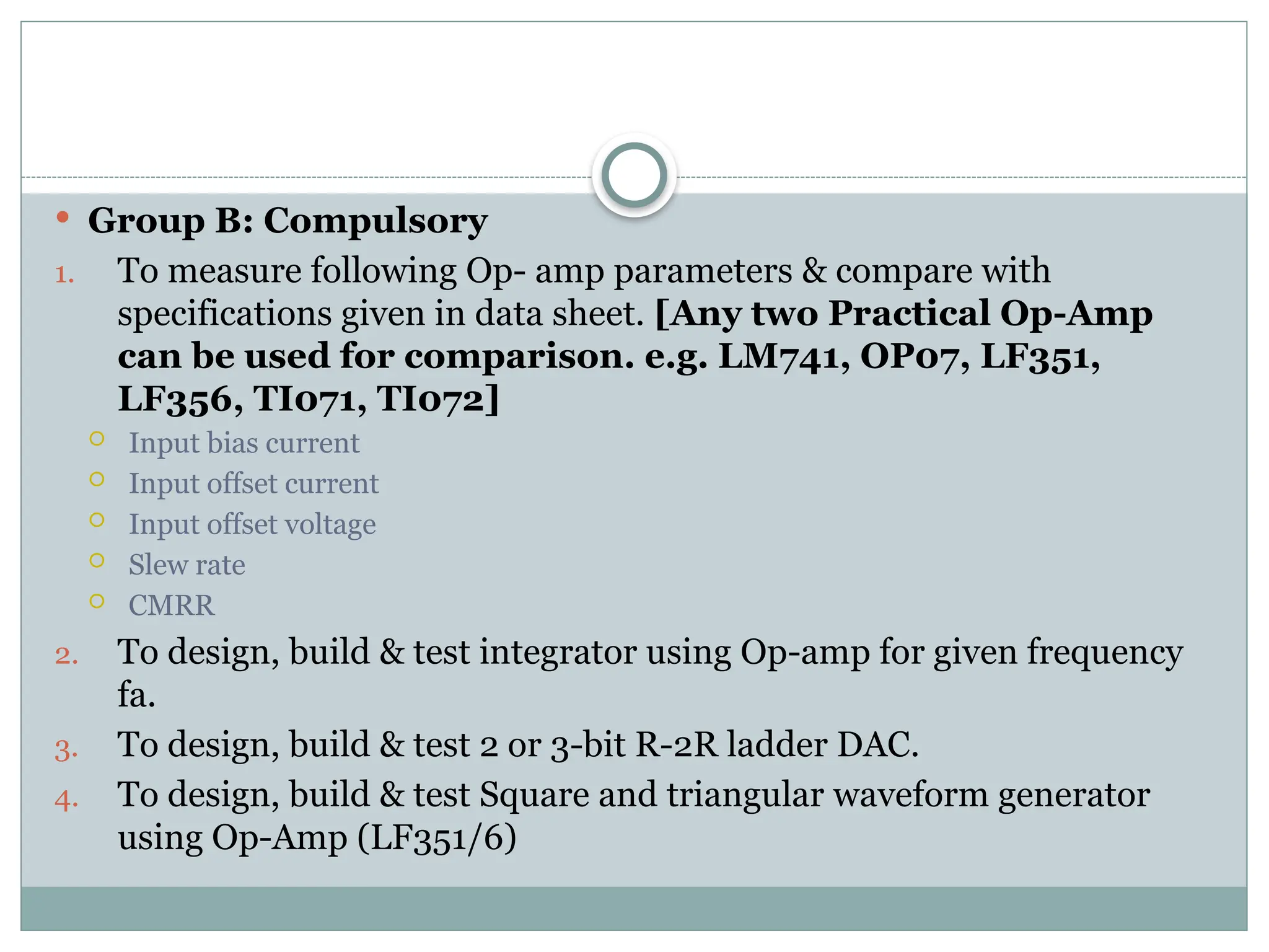  Group B: Compulsory
1. To measure following Op- amp parameters & compare with
specifications given in data sheet. [Any two Practical Op-Amp
can be used for comparison. e.g. LM741, OP07, LF351,
LF356, TI071, TI072]
 Input bias current
 Input offset current
 Input offset voltage
 Slew rate
 CMRR
2. To design, build & test integrator using Op-amp for given frequency
fa.
3. To design, build & test 2 or 3-bit R-2R ladder DAC.
4. To design, build & test Square and triangular waveform generator
using Op-Amp (LF351/6)
 