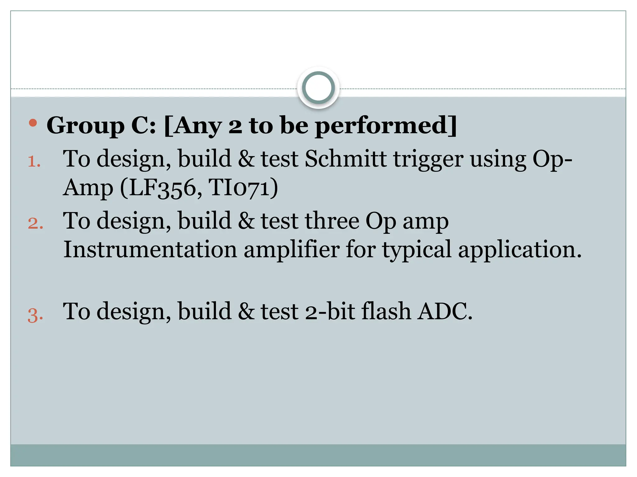  Group C: [Any 2 to be performed]
1. To design, build & test Schmitt trigger using Op-
Amp (LF356, TI071)
2. To design, build & test three Op amp
Instrumentation amplifier for typical application.
3. To design, build & test 2-bit flash ADC.
 