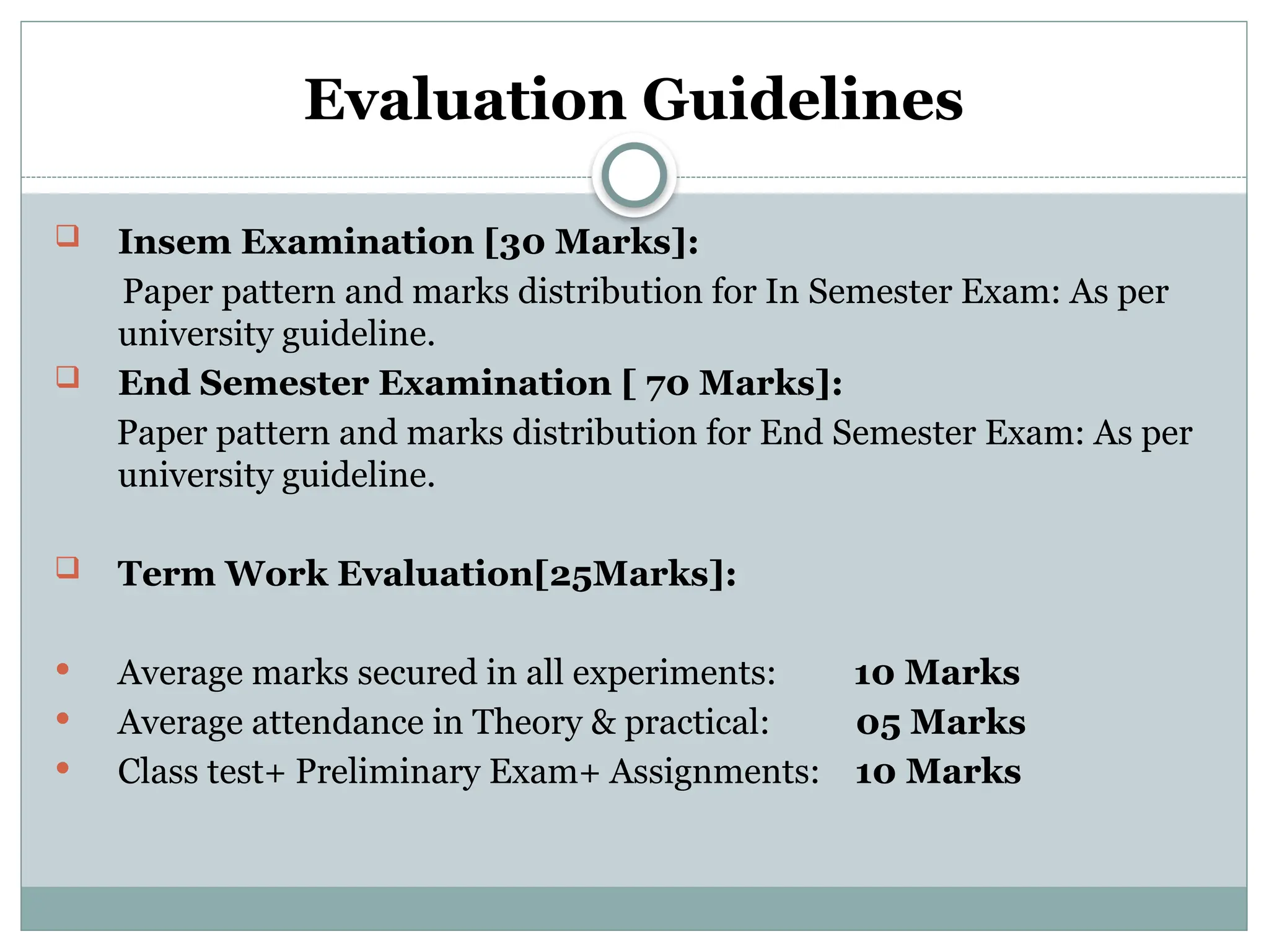 Evaluation Guidelines
 Insem Examination [30 Marks]:
Paper pattern and marks distribution for In Semester Exam: As per
university guideline.
 End Semester Examination [ 70 Marks]:
Paper pattern and marks distribution for End Semester Exam: As per
university guideline.
 Term Work Evaluation[25Marks]:
 Average marks secured in all experiments: 10 Marks
 Average attendance in Theory & practical: 05 Marks
 Class test+ Preliminary Exam+ Assignments: 10 Marks
 